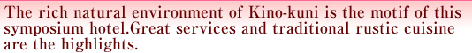 The rich natural environment of Kino-kuni is the motif of this symposium hotel. Great services and traditional rustic cuisine are the highlights. 