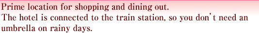 Prime location for shopping and dining out.The hotel is connected to the train station, so you don’t need an umbrella on rainy days.