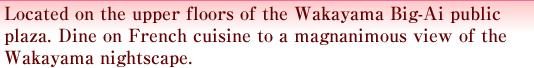 Located on the upper floors of the Wakayama Big-Ai public plaza. Dine on French cuisine to a magnanimous view of the Wakayama nightscape. 