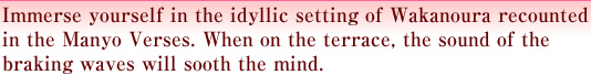 Immerse yourself in the idyllic setting of Wakanoura recounted in the Manyo Verses. When on the terrace, the sound of the braking waves will sooth the mind.
