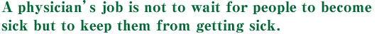 A physician’s job is not to wait for people to become sick but to keep them from getting sick.