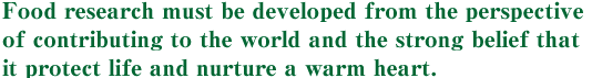 Food research must be developed from the perspective of contributing to the world and the strong belief that it protect life and nurture a warm heart.