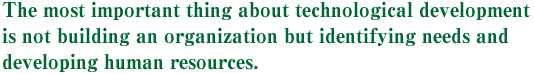 The most important thing about technological development is not building an organization but identifying needs and developing human resources.